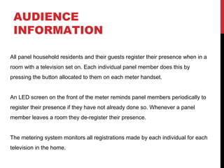 AUDIENCE
INFORMATION
All panel household residents and their guests register their presence when in a
room with a television set on. Each individual panel member does this by
pressing the button allocated to them on each meter handset.
An LED screen on the front of the meter reminds panel members periodically to
register their presence if they have not already done so. Whenever a panel
member leaves a room they de-register their presence.
The metering system monitors all registrations made by each individual for each
television in the home.

 