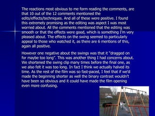 The reactions most obvious to me form reading the comments, are that 10 out of the 12 comments mentioned the edits/effects/techniques. And all of these were positive. I found this extremely promising as the editing was aspect I was most worried about. All the comments mentioned that the editing was smooth or that the effects were good, which is something I’m very pleased about. The effects on the swing seemed to particularly appeal to those who watched it, as there are 6 mentions of this, again all positive.  However one negative about the swings was that it “dragged on for maybe too long”. This was another thing I had concerns about. We shortened the swing clip many times before the final one, as we also felt it was too long. In fact I think we actually halved its time. As the rest of the film was so fast-paced, I feel that if we’d made the beginning shorter as well the binary contrast wouldn’t have been so obvious and it could have made the film opening even more confusing. 