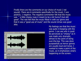Finally there are the comments on our choice of music ( not sound). There are 6 comments specifically for the music, 5 are positive, 1 negative. The negative commenter felt that the music was  “ a little cheesy (was it meant to be a bit funny?) but still good”. The rest felt that the music fitted in with our genre and that it was a “good use of music” and the sound climax was good also.  My feelings are that the music was quite in-keeping with the genre. I can see why it could be perceived as “cheesy” as it was made very dramatic, almost to the point of being over-the-top. This was done purposefully as horror genres are usually loud and tense. I wanted to make a point of the music, as it emphasises what’s happening on the screen.  