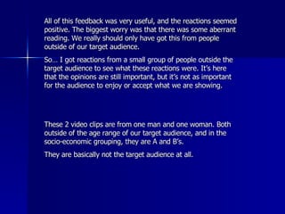 All of this feedback was very useful, and the reactions seemed positive. The biggest worry was that there was some aberrant reading. We really should only have got this from people outside of our target audience. So… I got reactions from a small group of people outside the target audience to see what these reactions were. It’s here that the opinions are still important, but it’s not as important for the audience to enjoy or accept what we are showing.  These 2 video clips are from one man and one woman. Both outside of the age range of our target audience, and in the socio-economic grouping, they are A and B’s.  They are basically not the target audience at all.  