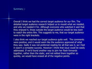 Summary ;- Overall I think we had the correct target audience for our film. The detailed target audience research helped us to mould what we needed, and who we needed it for. Although everyone who watched it said that they enjoyed it, those outside the target audience would be less keen to watch the entire film. This suggests to me, that our target audience were in the right brackets. I also think we reached our target audience quite well.  The comments were positive, and it would seem like the audience approved of what they saw. Sadly it was not preferred reading for all that saw it, so I feel it wasn’t a complete success. However I think that issue could be easily addressed. If we’d found another way to join her flash forwards together, rather than the static, and not edited them together so quickly, we would have erased all of the negative points.  