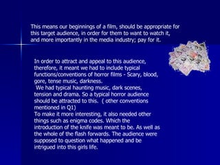 This means our beginnings of a film, should be appropriate for this target audience, in order for them to want to watch it, and more importantly in the media industry; pay for it.  In order to attract and appeal to this audience, therefore, it meant we had to include typical functions/conventions of horror films - Scary, blood, gore, tense music, darkness.   We had typical haunting music, dark scenes, tension and drama. So a typical horror audience should be attracted to this.  ( other conventions mentioned in Q1) To make it more interesting, it also needed other things such as enigma codes. Which the introduction of the knife was meant to be. As well as the whole of the flash forwards. The audience were supposed to question what happened and be intrigued into this girls life. 