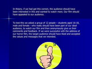 In theory, if we had got this correct, the audience should have been interested in this and wanted to watch more. Our film should have appealed to our audience.  To test this we asked a group of 12 people – students aged 16-18, male and female - who really should have been part of our ideal audience, to watch our film and then anonymously give us their comments and feedback. If we were successful with the address of our horror film, the target audience should have liked and accepted the values and messages that we intended. 