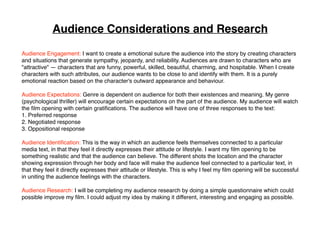 Audience Considerations and Research
Audience Engagement: I want to create a emotional suture the audience into the story by creating characters
and situations that generate sympathy, jeopardy, and reliability. Audiences are drawn to characters who are
"attractive" — characters that are funny, powerful, skilled, beautiful, charming, and hospitable. When I create
characters with such attributes, our audience wants to be close to and identify with them. It is a purely
emotional reaction based on the character's outward appearance and behaviour.
Audience Expectations: Genre is dependent on audience for both their existences and meaning. My genre
(psychological thriller) will encourage certain expectations on the part of the audience. My audience will watch
the ﬁlm opening with certain gratiﬁcations. The audience will have one of three responses to the text:
1. Preferred response
2. Negotiated response
3. Oppositional response
Audience Identiﬁcation: This is the way in which an audience feels themselves connected to a particular
media text, in that they feel it directly expresses their attitude or lifestyle. I want my ﬁlm opening to be
something realistic and that the audience can believe. The different shots the location and the character
showing expression through her body and face will make the audience feel connected to a particular text, in
that they feel it directly expresses their attitude or lifestyle. This is why I feel my ﬁlm opening will be successful
in uniting the audience feelings with the characters.
Audience Research: I will be completing my audience research by doing a simple questionnaire which could
possible improve my ﬁlm. I could adjust my idea by making it different, interesting and engaging as possible.
 