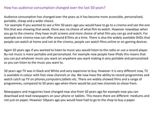 How has audience consumption changed over the last 50 years?

Audience consumption has changed over the years as it has become more accessible, personalized,
portable, cheap and a wider choice.
 For example If you wanted to see a film 50 years ago you would have to go to a cinema and see the one
film that was showing that week, there was no choice of what film to watch. However nowadays when
you go to the cinema they have multi screens and more choice of what film you can go and watch. For
example one cinema now can offer around 8 films at a time. There is also the widely available DVDs that
people can watch at home and not at the cinema, people can watch films online or on gaming devices.

Again 50 years ago if you wanted to listen to music you would listen to the radio or use a record player.
Bu not music is more portable and personalized. For example now people have IPods this means that
you can put whatever music you want on anywhere you want making it very portable and personalized
as you can listen to the music you want to.

50 years ago TV was in black and White and very expensive to buy. However it is very different now, TV
is available in colour with free view channels or sky. We now have the ability to record programmes and
watch catch up TV on phones,computers,tablets etc. There are widely showed films and a range of
programmes, compared to 50 years ago when there would be just two channels to chose from.

Newspapers and magazines have changed now also from 50 years ago for example now you can
download and read newspapers on your phone or tablets. This means there are different mediums and
not just on paper. However 50years ago you would have had to go to the shop to buy a paper.
 