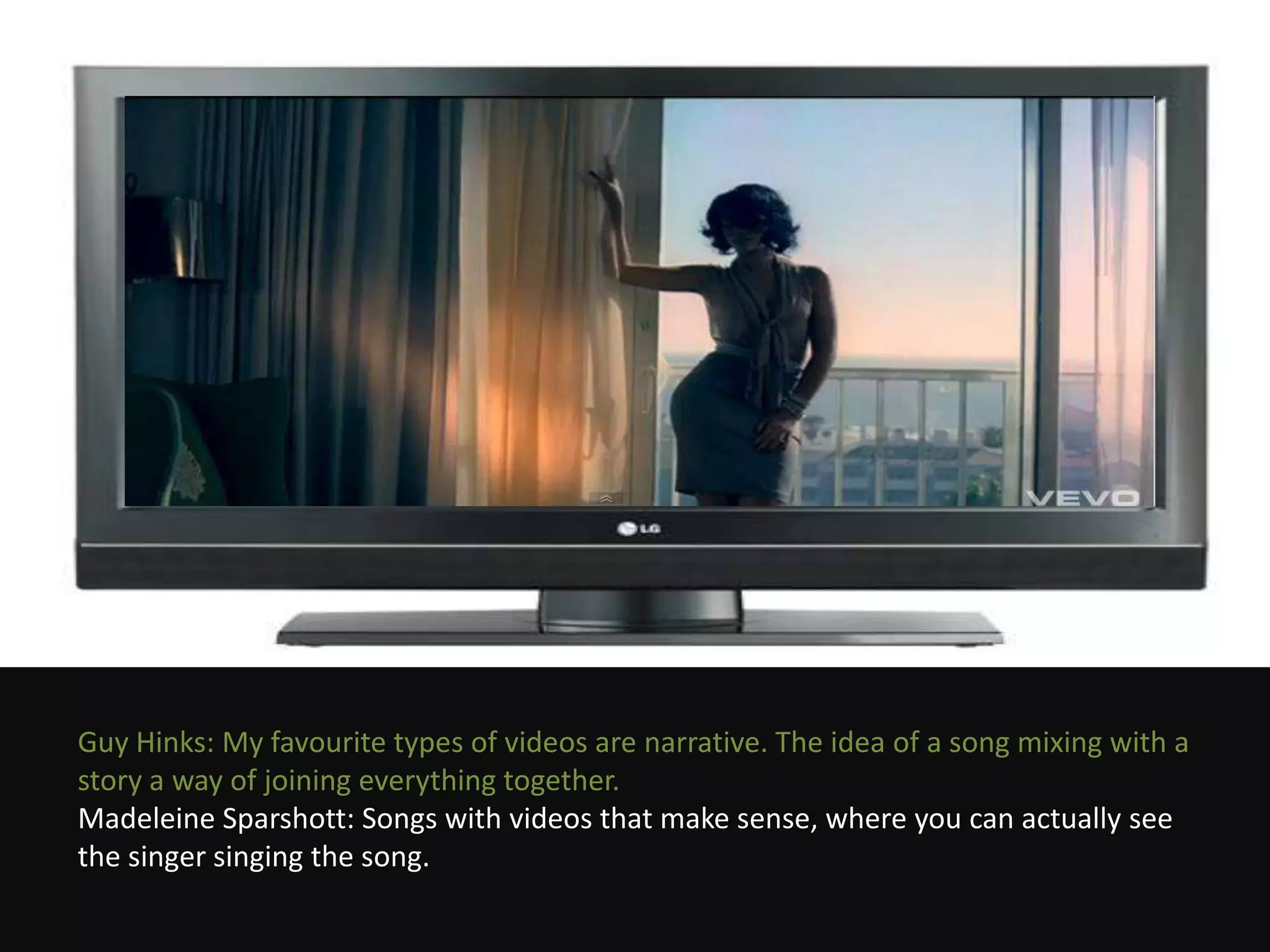 Guy Hinks: My favourite types of videos are narrative. The idea of a song mixing with a
story a way of joining everything together.
Madeleine Sparshott: Songs with videos that make sense, where you can actually see
the singer singing the song.
 