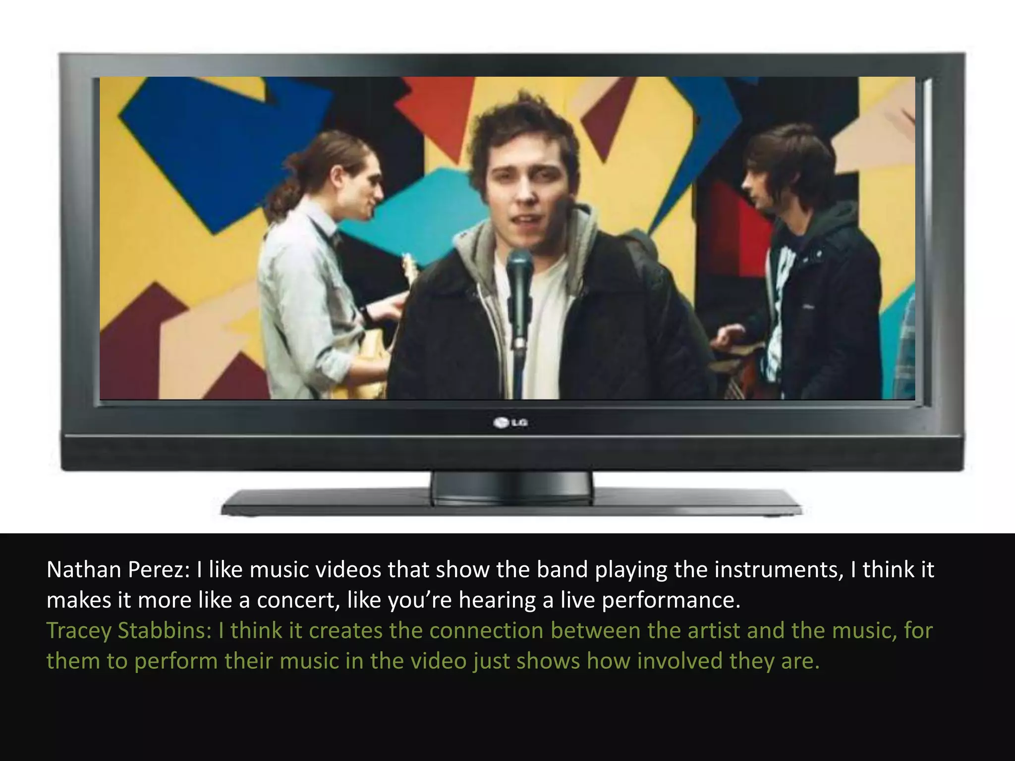 Nathan Perez: I like music videos that show the band playing the instruments, I think it
makes it more like a concert, like you’re hearing a live performance.
Tracey Stabbins: I think it creates the connection between the artist and the music, for
them to perform their music in the video just shows how involved they are.
 