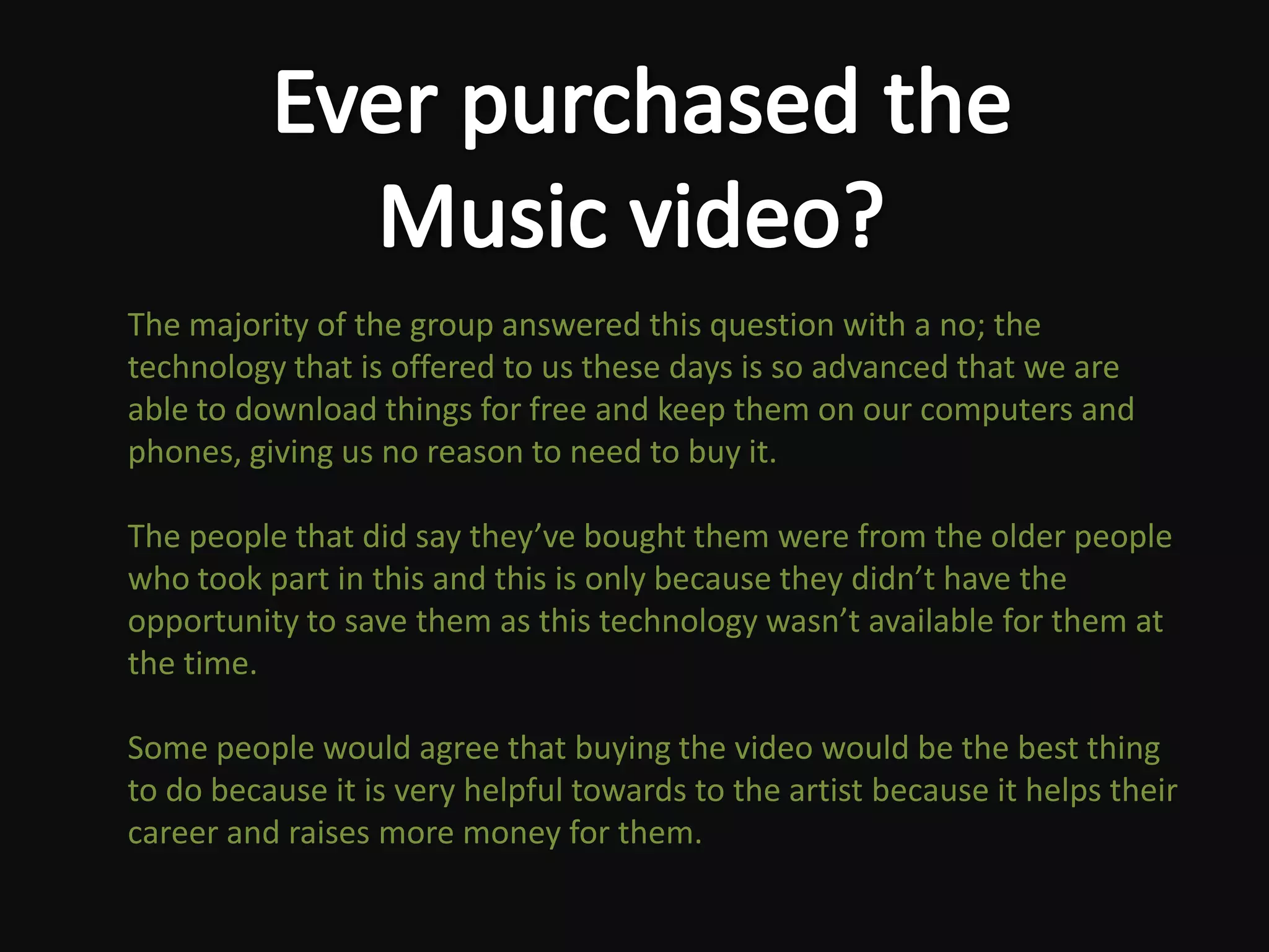 The majority of the group answered this question with a no; the
technology that is offered to us these days is so advanced that we are
able to download things for free and keep them on our computers and
phones, giving us no reason to need to buy it.

The people that did say they’ve bought them were from the older people
who took part in this and this is only because they didn’t have the
opportunity to save them as this technology wasn’t available for them at
the time.

Some people would agree that buying the video would be the best thing
to do because it is very helpful towards to the artist because it helps their
career and raises more money for them.
 