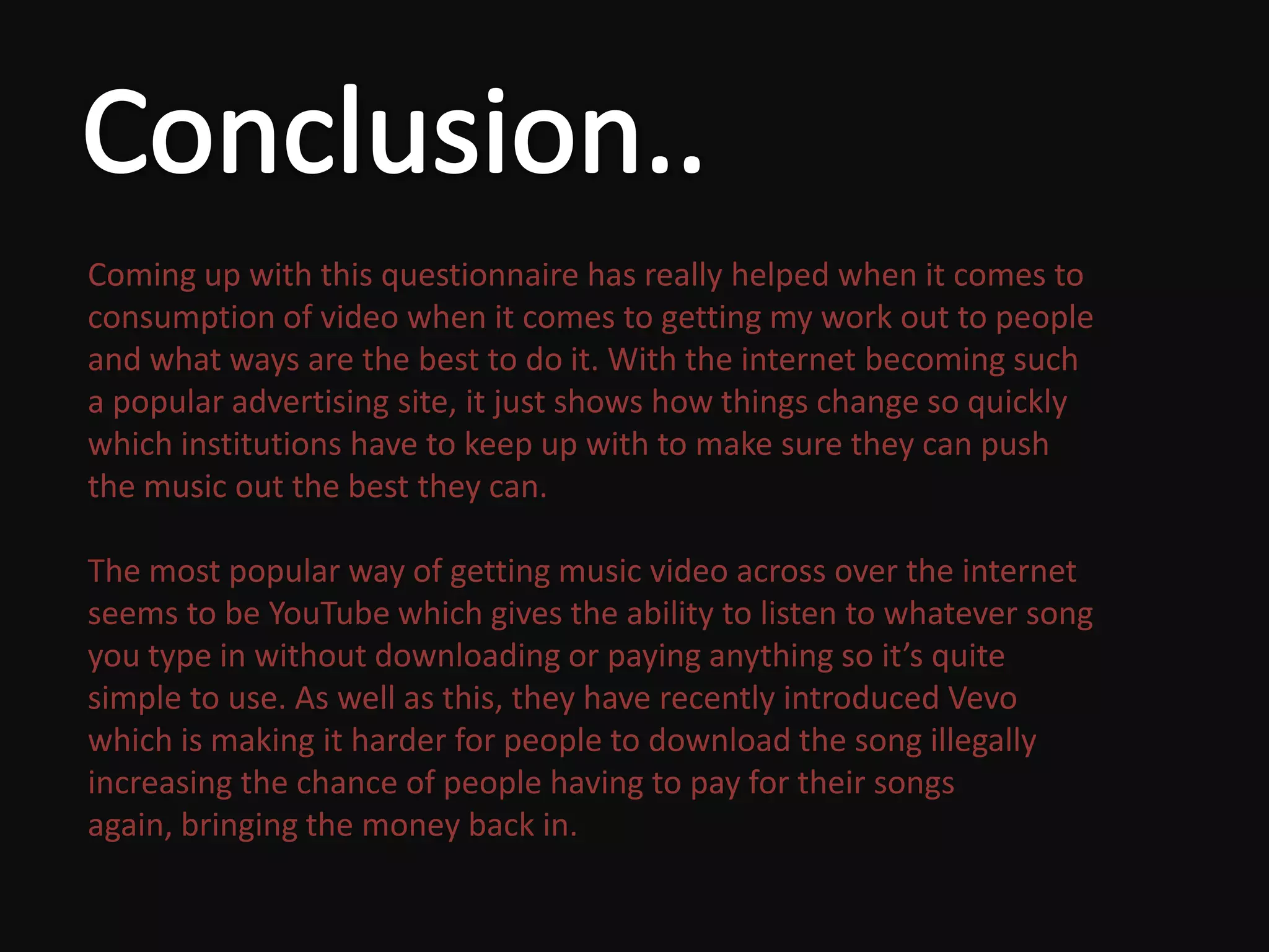 Coming up with this questionnaire has really helped when it comes to
consumption of video when it comes to getting my work out to people
and what ways are the best to do it. With the internet becoming such
a popular advertising site, it just shows how things change so quickly
which institutions have to keep up with to make sure they can push
the music out the best they can.

The most popular way of getting music video across over the internet
seems to be YouTube which gives the ability to listen to whatever song
you type in without downloading or paying anything so it’s quite
simple to use. As well as this, they have recently introduced Vevo
which is making it harder for people to download the song illegally
increasing the chance of people having to pay for their songs
again, bringing the money back in.
 