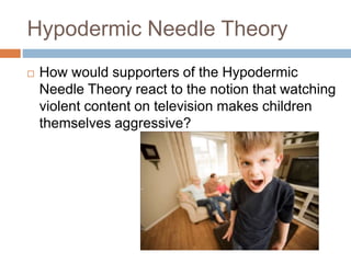 Hypodermic Needle Theory
 How would supporters of the Hypodermic
Needle Theory react to the notion that watching
violent content on television makes children
themselves aggressive?
 