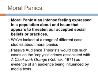 Moral Panics
 Moral Panic = an intense feeling expressed
in a population about and issue that
appears to threaten our accepted social
beliefs or practices.
 We’ve looked at a range of different case
studies about moral panics
 Passive Audience Theorists would cite such
cases as the ‘copycat’ crimes associated with
A Clockwork Orange (Kubrick, 1971) as
evidence of an audience being influenced by
media texts.
 