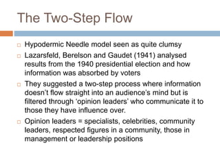 The Two-Step Flow
 Hypodermic Needle model seen as quite clumsy
 Lazarsfeld, Berelson and Gaudet (1941) analysed
results from the 1940 presidential election and how
information was absorbed by voters
 They suggested a two-step process where information
doesn’t flow straight into an audience’s mind but is
filtered through ‘opinion leaders’ who communicate it to
those they have influence over.
 Opinion leaders = specialists, celebrities, community
leaders, respected figures in a community, those in
management or leadership positions
 