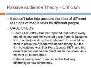 Passive Audience Theory - Criticism
 It doesn’t take into account the idea of different
readings of media texts by different people
 CASE STUDY:
 Serial killer Jeffrey Dahmer reported that before every
one of his murders he watched a clip from his favourite
film in order to work up his excitement. This might be
seen to prove the hypodermic needle theory, but the
film he watched was Star Wars (Lucas, 1977) and the
on-screen content had no direct link to the violent acts
he went on to perpetrate.
 Dahmer clearly ‘read’ meaning in this text very
differently to how others may.
 