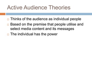 Active Audience Theories
 Thinks of the audience as individual people
 Based on the premise that people utilise and
select media content and its messages
 The individual has the power
 