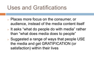 Uses and Gratifications
 Places more focus on the consumer, or
audience, instead of the media content itself
 It asks “what do people do with media” rather
than “what does media does to people”
 Suggested a range of ways that people USE
the media and get GRATIFICATION (or
satisfaction) within their lives
 