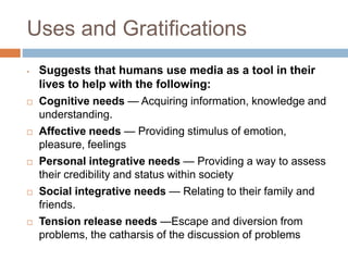 Uses and Gratifications
• Suggests that humans use media as a tool in their
lives to help with the following:
 Cognitive needs — Acquiring information, knowledge and
understanding.
 Affective needs — Providing stimulus of emotion,
pleasure, feelings
 Personal integrative needs — Providing a way to assess
their credibility and status within society
 Social integrative needs — Relating to their family and
friends.
 Tension release needs —Escape and diversion from
problems, the catharsis of the discussion of problems
 