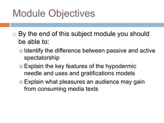 Module Objectives
 By the end of this subject module you should
be able to:
 Identify the difference between passive and active
spectatorship
 Explain the key features of the hypodermic
needle and uses and gratifications models
 Explain what pleasures an audience may gain
from consuming media texts
 