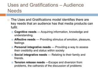 Uses and Gratifications – Audience
Needs
 The Uses and Gratifications model identifies there are
key needs that an audience has that media products can
fulfil:
 Cognitive needs — Acquiring information, knowledge and
understanding.
 Affective needs — Providing stimulus of emotion, pleasure,
feelings
 Personal integrative needs — Providing a way to assess
their credibility and status within society
 Social integrative needs — Relating to their family and
friends.
 Tension release needs —Escape and diversion from
problems, the catharsis of the discussion of problems
 