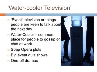 ‘Water-cooler Television’
 ‘Event’ television or things
people are keen to talk about
the next day
 Water-Cooler – common
place for people to gossip or
chat at work
 Soap Opera plots
 Big event quiz shows
 One-off dramas
 