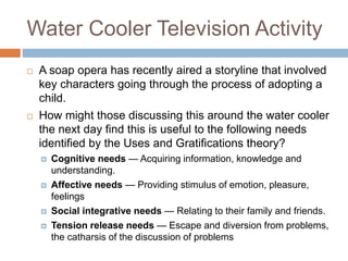 Water Cooler Television Activity
 A soap opera has recently aired a storyline that involved
key characters going through the process of adopting a
child.
 How might those discussing this around the water cooler
the next day find this is useful to the following needs
identified by the Uses and Gratifications theory?
 Cognitive needs — Acquiring information, knowledge and
understanding.
 Affective needs — Providing stimulus of emotion, pleasure,
feelings
 Social integrative needs — Relating to their family and friends.
 Tension release needs — Escape and diversion from problems,
the catharsis of the discussion of problems
 