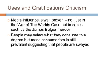 Uses and Gratifications Criticism
 Media influence is well proven – not just in
the War of The Worlds Case but in cases
such as the James Bulger murder
 People may select what they consume to a
degree but mass consumerism is still
prevalent suggesting that people are swayed
 