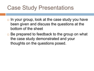 Case Study Presentations
 In your group, look at the case study you have
been given and discuss the questions at the
bottom of the sheet
 Be prepared to feedback to the group on what
the case study demonstrated and your
thoughts on the questions posed.
 