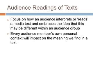 Audience Readings of Texts
 Focus on how an audience interprets or ‘reads’
a media text and embraces the idea that this
may be different within an audience group
 Every audience member’s own personal
context will impact on the meaning we find in a
text
 