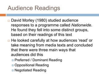 Audience Readings
 David Morley (1980) studied audience
responses to a programme called Nationwide.
He found they fell into some distinct groups,
based on their readings of this text
 He looked carefully at how audiences ‘read’ or
take meaning from media texts and concluded
that there were three main ways that
audiences did this
 Preferred / Dominant Reading
 Oppositional Reading
 Negotiated Reading
 