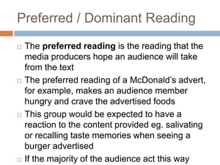 Preferred / Dominant Reading
 The preferred reading is the reading that the
media producers hope an audience will take
from the text
 The preferred reading of a McDonald’s advert,
for example, makes an audience member
hungry and crave the advertised foods
 This group would be expected to have a
reaction to the content provided eg. salivating
or recalling taste memories when seeing a
burger advertised
 If the majority of the audience act this way
 
