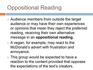Oppositional Reading
 Audience members from outside the target
audience or may have their own experiences
or opinions that mean they reject the preferred
reading, receiving their own alternative
message in an oppositional reading.
 A vegan, for example, may react to the
McDonald’s advert with frustration and
annoyance.
 This group would be expected to have a
reaction to the content provided that opposes
the expectations of the text’s creators.
 