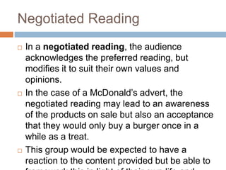 Negotiated Reading
 In a negotiated reading, the audience
acknowledges the preferred reading, but
modifies it to suit their own values and
opinions.
 In the case of a McDonald’s advert, the
negotiated reading may lead to an awareness
of the products on sale but also an acceptance
that they would only buy a burger once in a
while as a treat.
 This group would be expected to have a
reaction to the content provided but be able to
 