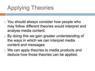 Applying Theories
 You should always consider how people who
may follow different theories would interpret and
analyse media content.
 By doing this we gain greater understanding of
the ways in which we can interpret media
content and messages
 We can apply theories to media products and
deduce how those theories can be applied.
 