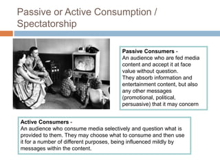 Passive or Active Consumption /
Spectatorship
Passive Consumers -
An audience who are fed media
content and accept it at face
value without question.
They absorb information and
entertainment content, but also
any other messages
(promotional, political,
persuasive) that it may concern
Active Consumers -
An audience who consume media selectively and question what is
provided to them. They may choose what to consume and then use
it for a number of different purposes, being influenced mildly by
messages within the content.
 