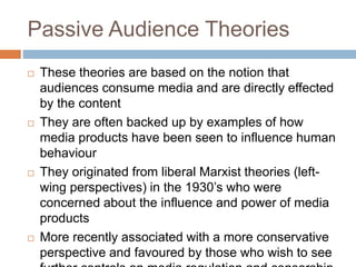 Passive Audience Theories
 These theories are based on the notion that
audiences consume media and are directly effected
by the content
 They are often backed up by examples of how
media products have been seen to influence human
behaviour
 They originated from liberal Marxist theories (left-
wing perspectives) in the 1930’s who were
concerned about the influence and power of media
products
 More recently associated with a more conservative
perspective and favoured by those who wish to see
 