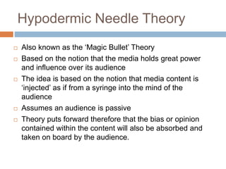 Hypodermic Needle Theory
 Also known as the ‘Magic Bullet’ Theory
 Based on the notion that the media holds great power
and influence over its audience
 The idea is based on the notion that media content is
‘injected’ as if from a syringe into the mind of the
audience
 Assumes an audience is passive
 Theory puts forward therefore that the bias or opinion
contained within the content will also be absorbed and
taken on board by the audience.
 
