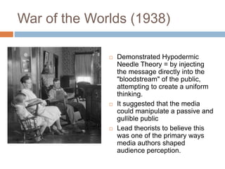 War of the Worlds (1938)
 Demonstrated Hypodermic
Needle Theory = by injecting
the message directly into the
"bloodstream" of the public,
attempting to create a uniform
thinking.
 It suggested that the media
could manipulate a passive and
gullible public
 Lead theorists to believe this
was one of the primary ways
media authors shaped
audience perception.
 