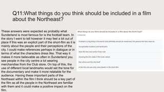 Q11:What things do you think should be included in a film
about the Northeast?
These answers were expected as probably what
Sunderland is most famous for is the football team. In
the story I want to tell however it may feel a bit out of
place if this was an explicit part of the short-film as it is
mainly about the people and their perceptions of the
city. I could make references perhaps in dialogue or in
terms of what the characters dress like. That way it
makes it more believable as often in Sunderland you
see people in the city centre a lot wearing
merchandise from the Club store. On top of this, the
use of different local landmarks would set the tone for
the documentary and make it more relatable for the
audience. Having these important parts of the
Northeast within the film I think should be a key part of
the film as all the people in the Northeast are familiar
with them and it could make a positive impact on the
film.
 