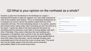 Q2:What is your opinion on the northeast as a whole?
Question 2 goes from Sunderland to the Northeast as a region. I
expected the answers to again be negative, but I was really surprised as
most of the answers were positive. This is an interesting development as
it could give me more to use for the positive outlook that one of the
characters will have. The most interesting answer, in my opinion, was the
third answer being “Going under major revamping but won’t be done for a
few years”. It gives two sides of the same argument this gives me
something that the characters could clash on during dialogue with each
other. Potentially, if they were to talk about the new buildings and
businesses in Sunderland, they could be in the city centre together
having a conversation about it as there would be visual opportunities to
show both sides of the discussion. Like for example showing more
presentable parts of the city and then more run-down parts. This would
lean into the duality aspect of the short film as the characters
personalities reflect on the world around them.
 