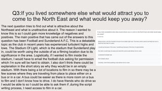Q3:If you lived somewhere else what would attract you to
come to the North East and what would keep you away?
The next question tries to find out what is attractive about the
Northeast and what is unattractive about it. The reason I wanted to
know this is so I could gain more knowledge of negatives and
positives. The main positive that has came out of the answers to this
question has been Football and Sunderland A.F.C, This is a debatable
topic as the club in recent years has experienced turbulent highs and
lows. The Stadium Of Light, which is the stadium that Sunderland play
in, could be worth using the outside of as a filming location due to its
significance in the area. Logistically, if I wanted to film inside the
stadium, I would have to email the football club asking for permission
which I’m sure will be hard to obtain. I also don’t think there could be
explanation in the short story as why they would be in an empty
stadium. With there being a lot of locations to film in so there may be a
few scenes where they are traveling from place to place either on a
bus or in a car. A bus could be easier as there is more room on a bus
to film and I don’t know how to drive. I do have friends who do drive so
I would be able to so I could be able to ask them if ,during the script
writing process, I need access to film in a car.
 