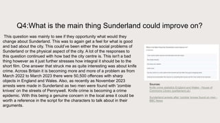 Q4:What is the main thing Sunderland could improve on?
This question was mainly to see if they opportunity what would they
change about Sunderland. This was to again get a feel for what is good
and bad about the city. This could’ve been either the social problems of
Sunderland or the physical aspect of the city. A lot of the responses to
this question continued with how bad the city centre is. This isn't a bad
thing however as it just further stresses how integral it should be to the
short film. One answer that struck me as quite interesting was about knife
crime. Across Britain it is becoming more and more of a problem as from
March 2022 to March 2023 there were 50,500 offences with sharp
objects in England and Wales. Also, as recently as November 2023
arrests were made in Sunderland as two men were found with 'zombie
knives' on the streets of Pennywell. Knife crime is becoming a crime
epidemic. With this being a genuine concern in the local area it could be
worth a reference in the script for the characters to talk about in their
arguments.
Sources:
Knife crime statistics England and Wales - House of
Commons Library (parliament.uk)
Sunderland arrests after 'zombie' knives found on men -
BBC News
 