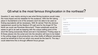 Q5:what is the most famous thing/location in the northeast?
Question 5, was mainly aiming to see what filming locations would make
the most impact and be relatable for the audience. With the film taking
place in Sunderland a lot of the answers won't be able to be used so
finding equivalents will be necessary. With St James' Park the obvious
replacement would be the Stadium Of Light and for the Angel Of The
North we could use Penshaw Monument. These substitutes would be
easier to get to as well as keeping with the unique selling point of the
short film being exclusively filmed and set in Sunderland. Finding ways to
fit these places into the script and into the storyline will have to be trialed
in the writing stage of pre-production as a few drafts of different storylines
would be beneficial to find out which one would be the best fit. The way I
could determine this is through different focus groups
 
