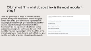 Q8:in short films what do you think is the most important
thing?
There is a good range of things to consider with this
question. Mostly what the responses consist of is good
camera work and a good story. I have experience with
engaging audiences through good scripts because of my
previous projects making a Documentary, but the
documentary did not experiment with different camera
angles or cinematography techniques. So what I think
should be the most important part of this Short Film is the
cinematography and visual elements as it will help me grow
my skills and make for a more interesting watch overall.
 