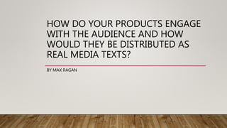 HOW DO YOUR PRODUCTS ENGAGE
WITH THE AUDIENCE AND HOW
WOULD THEY BE DISTRIBUTED AS
REAL MEDIA TEXTS?
BY MAX RAGAN
 
