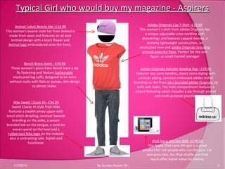 Typical Girl who would buy my magazine - AspirersTypical Girl who would buy my magazine - Aspirers
11/7/2010 9By Sundas Bostan R3
Animal Celest Beanie Hat -£14.99
This women's beanie style hat from Animal is
made from wool and features an all over
knitted design with a black flower and
Animal logo embroidered onto the front.
Adidas Originals Cap T-Shirt -£19.99
This women's t-shirt from adidas Originals has
a unique adjustable crew neckline with
drawstrings and features capped sleeves, a
stretchy lightweight construction, an
elasticated hem and adidas Originals branding
printed onto the front. Perfect for the slim
figure or small framed teenager
Bench Brace Jeans - £49.99
These women's jeans from Bench have a zip
fly fastening and feature fashionable
elasticated leg cuffs, designed to be worn
without socks with flats or pumps, slim design
to attract males
Nike Sweet Classic Hi - £54.99
Sweet Classic Hi style from Nike
features a stealth jersey upper with
tonal stitch detailing, contrast Swoosh
branding on the sides, a woven
branded tab on the tongue, a contrast
woven panel on the heel and a
rubberised Nike logo on the midsole
plus a contrasting sole. Stylish and
functional.
Adidas Originals Adicolor Bowling Bag - £29.99
features two carry handles, classic retro styling with
contrast piping, contrast embossed adidas trefoil
branding on the front plus branded adidas Originals zip
pulls and rivets. The main compartment features a
zipped fastening which includes a zip through pocket
and multi-purpose pouches
IPod Nano 6th Gen 8GB -£129.00
The Apple iPod nano 6th gen is a great
product for rich people who use the gym. For
everyone else, the iPod shuffle and iPod
touch offer better value for money.
 