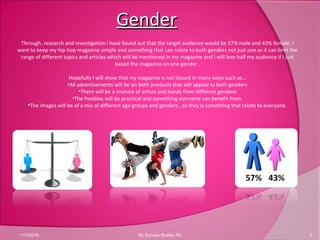 GenderGender
Through, research and investigation I have found out that the target audience would be 57% male and 43% female. I
want to keep my hip-hop magazine simple and something that can relate to both genders not just one as it can limit the
range of different topics and articles which will be mentioned in my magazine and I will lose half my audience if I just
based the magazine on one gender .
Hopefully I will show that my magazine is not biased in many ways such as…
•All advertisements will be on both products that will appeal to both genders
•There will be a mixture of artists and bands from different genders
•The freebies will be practical and something everyone can benefit from.
•The images will be of a mix of different age groups and genders , so they is something that relate to everyone.
11/7/2010 3By Sundas Bostan R3
 