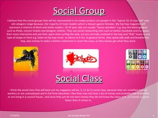 Social GroupSocial Group
11/7/2010 4By Sundas Bostan R3
I believe that the social groups that will be represented in my media product are people in the “typical 16-24 year old” year
old category range because ,the majority of male readers which is biased against females. My hip-hop magazine will
represent a mixture of black and white readers. 16-24 year olds are usually “heavy spenders” e.g. buy the latest gadgets
such as iPods, concert tickets and designer clothes. They use social networking sites such as twitter,facebook and my space,
their more interactive and use their spare time surfing the web, are are normally involved in hip-hop and “Rnb” music in any
type of shape or form e.g. listen to hip hop music or dance to it etc. In general terms they speak,talk,walk and breathe hip-
hop, also money to make a fashion statement is never the issue, as they always get what they want.
Social ClassSocial Class
I think the social class that will best suit my magazine will be, D ,C1 & C2 social class, because they are unskilled manual
workers or are unemployed and in full time education. Also they may not have a lot of money and probably live of benefits
or are living in a council house , and since they yet do not earn money they do not know the value of it , so money is spent
faster then it comes in.
 