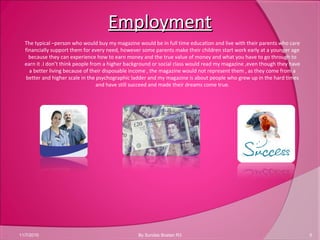 EmploymentEmployment
11/7/2010 5By Sundas Bostan R3
The typical –person who would buy my magazine would be in full time education and live with their parents who care
financially support them for every need, however some parents make their children start work early at a younger age
because they can experience how to earn money and the true value of money and what you have to go through to
earn it .I don’t think people from a higher background or social class would read my magazine ,even though they have
a better living because of their disposable income , the magazine would not represent them , as they come from a
better and higher scale in the psychographic ladder and my magazine is about people who grew up in the hard times
and have still succeed and made their dreams come true.
 