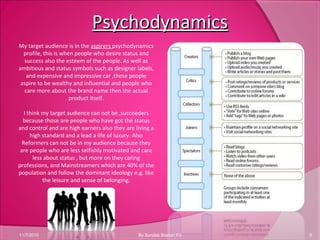 PsychodynamicsPsychodynamics
11/7/2010 6By Sundas Bostan R3
My target audience is in the aspirers psychodynamics
profile, this is when people who desire status and
success also the esteem of the people. As well as
ambitious and status symbols such as designer labels,
and expensive and impressive car ,these people
aspire to be wealthy and influential and people who
care more about the brand name then the actual
product itself.
I think my target audience can not be ,succeeders
because those are people who have got the status
and control and are high earners also they are living a
high standard and a lead a life of luxury. Also
Reformers can not be in my audience because they
are people who are less selfishly motivated and care
less about status , but more on they caring
professions, and Mainstreamers which are 40% of the
population and follow the dominant ideology e.g. like
the leisure and sense of belonging.
 
