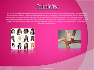 EthnicityEthnicity
11/7/2010 7By Sundas Bostan R3
My hip –hop magazine should appeal to all people from different ethnicities, and there should be a mixture of Black
,White and Asian readers. I will try to appeal to all ethnicities in some ways, the artist and bands will be from different
backgrounds and ethnicities .Also the music will be hip hop but in different sub genres , and different artist such as Jay
Sean and Chris Brown will be mentioned ,their song genre is the same but their ethnicity+ race is not the same . Also the
images will be of different people from different social backgrounds , but will still relate to hip-hop , as after all the
magazine is about hip-hop .
 