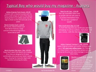 Typical Boy who would buy my magazine - AspirersTypical Boy who would buy my magazine - Aspirers
11/7/2010 8By Sundas Bostan R3
New Era NY Cap - £24.99
The cap resembles status and
so people will not only wear it
to protect themselves from
the sun but a symbol of
wealth
Nike Small Items Bag -£17.99
A small little bag that you can fit your personal
belongings in such as a phone , mp3 player and
your money , with the nike logo clearly on top
Adidas Originals Flock Hoody -£49.99
A jacket with is cleverly branded with the
three scarlet stripes on each of the sleeves
showing that it is an adidas jacket also the
logo is shown on the left hand side of the
jacket.
Bench Humber Flap Jeans - Reg - £49.99
These men's jeans from Bench are a twisted
fit so they are designed to fit more
comfortably and around your body's natural
lines, showing the masculine figure and
therefore attracting the ladies .
Adidas Originals Training P.T. 70s - £59.99
Adidas Originals produce yet another striking colour
way of JD's best ever selling trainer, the Training
P.T, these trainer s are a big status symbol and you
can see by the price and ,every teenager is wearing
them lately.
Bench Freedom Scarf - £19.99
This chunky ribbed knitted scarf
from Bench features a large
contrast embroidered logo plus a
woven Bench label.
BlackBerry Curve 8520- £149.99
Smartphone and find your
perfect work/life balance. This
stylish, affordable BlackBerry
device will keep you entertained
and connected with push email,
Wi-Fi and instant Face book™
access.
 